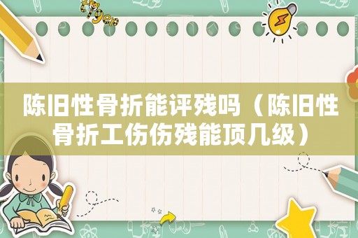 陳舊性骨折能評殘嗎（陳舊性骨折工傷傷殘能頂幾級）