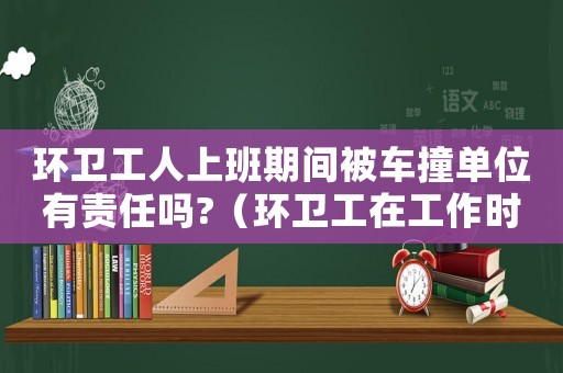 環(huán)衛(wèi)工人上班期間被車撞單位有責(zé)任嗎?（環(huán)衛(wèi)工在工作時被撞是工傷嗎）