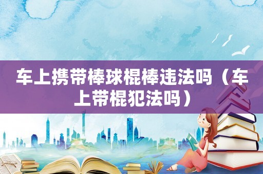 車上攜帶棒球棍棒違法嗎（車上帶棍犯法嗎）