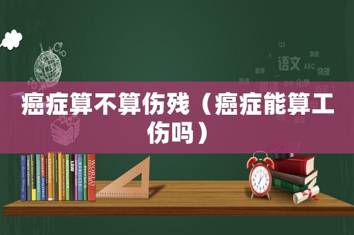 癌癥算不算傷殘（癌癥能算工傷嗎）
