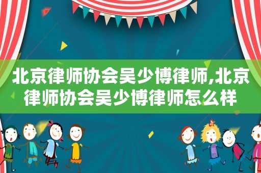 北京律師協(xié)會吳少博律師,北京律師協(xié)會吳少博律師怎么樣