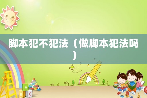 腳本犯不犯法（做腳本犯法嗎）