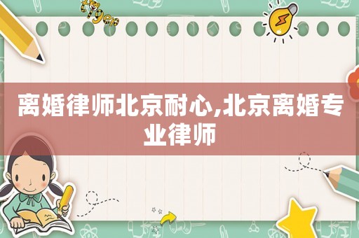 離婚律師北京耐心,北京離婚專業(yè)律師