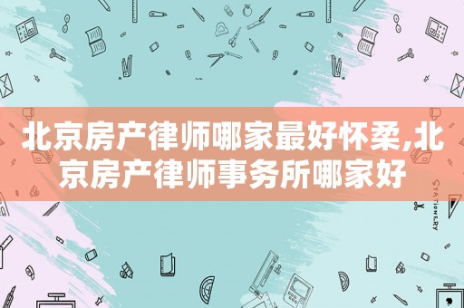 北京房產(chǎn)律師哪家最好懷柔,北京房產(chǎn)律師事務所哪家好