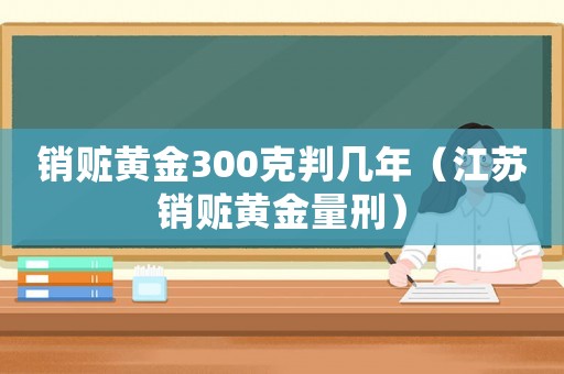 銷贓黃金300克判幾年（江蘇銷贓黃金量刑）