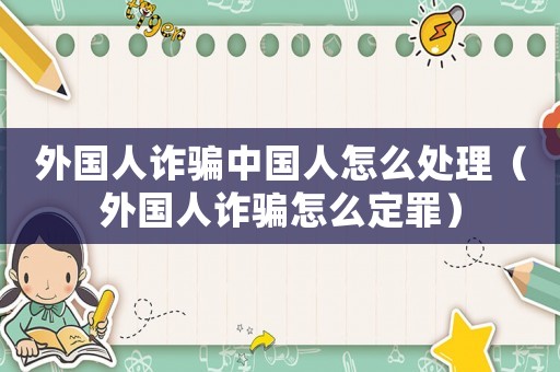 外國人詐騙中國人怎么處理（外國人詐騙怎么定罪）