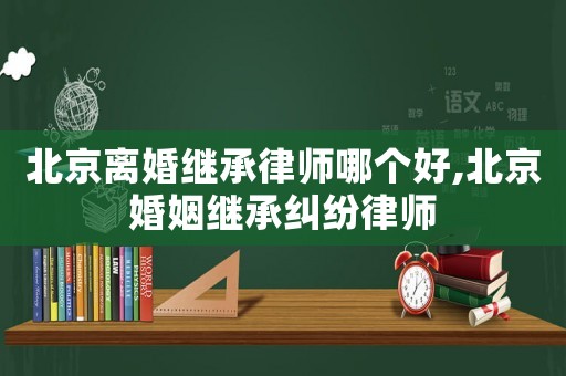 北京離婚繼承律師哪個(gè)好,北京婚姻繼承糾紛律師