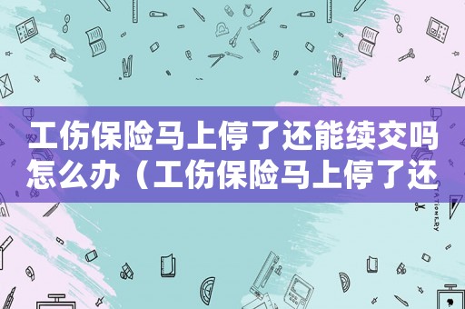 工傷保險馬上停了還能續交嗎怎么辦（工傷保險馬上停了還能續交嗎）