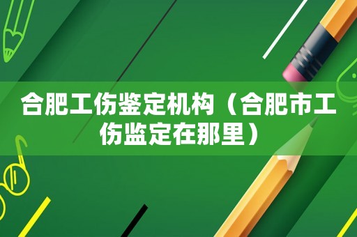 合肥工傷鑒定機(jī)構(gòu)（合肥市工傷監(jiān)定在那里）