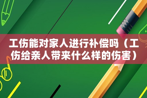 工傷能對家人進行補償嗎（工傷給親人帶來什么樣的傷害）