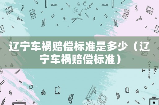 遼寧車禍賠償標(biāo)準(zhǔn)是多少（遼寧車禍賠償標(biāo)準(zhǔn)）