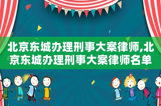 北京東城辦理刑事大案律師,北京東城辦理刑事大案律師名單