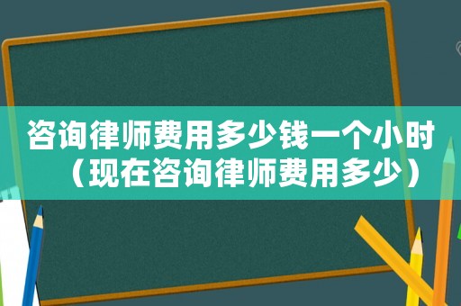 咨詢律師費用多少錢一個小時（現在咨詢律師費用多少）