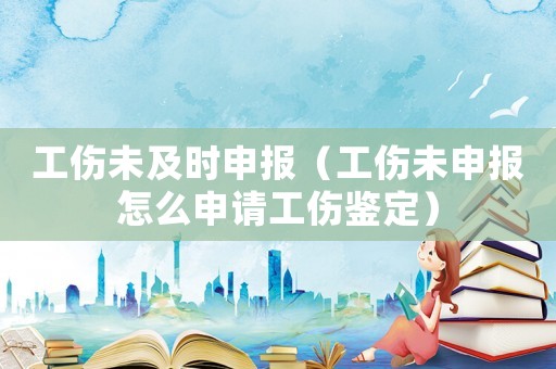 工傷未及時申報（工傷未申報怎么申請工傷鑒定）