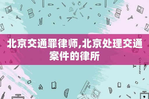 北京交通罪律師,北京處理交通案件的律所