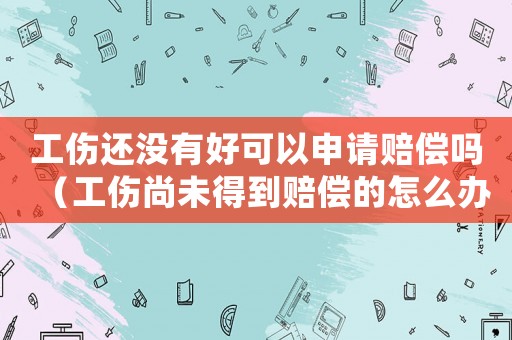 工傷還沒有好可以申請賠償嗎（工傷尚未得到賠償的怎么辦）