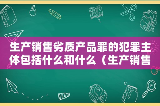 生產銷售劣質產品罪的犯罪主體包括什么和什么（生產銷售劣罪量刑標準）