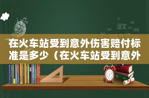 在火車站受到意外傷害賠付標(biāo)準(zhǔn)是多少（在火車站受到意外傷害賠付標(biāo)準(zhǔn)）