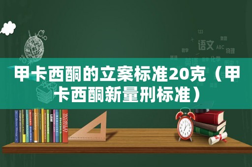 甲卡西酮的立案標準20克（甲卡西酮新量刑標準）