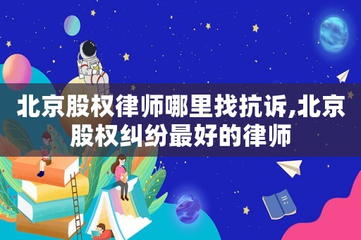 北京股權律師哪里找抗訴,北京股權糾紛最好的律師