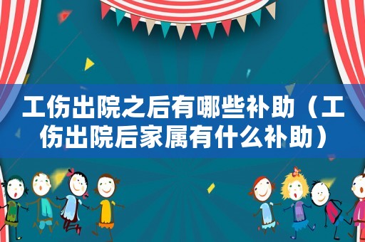 工傷出院之后有哪些補助（工傷出院后家屬有什么補助）