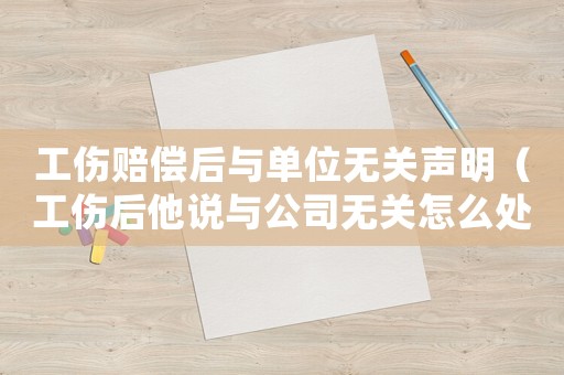 工傷賠償后與單位無關聲明（工傷后他說與公司無關怎么處理）