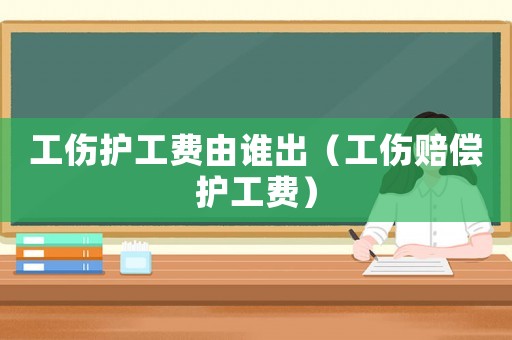 工傷護工費由誰出（工傷賠償護工費）