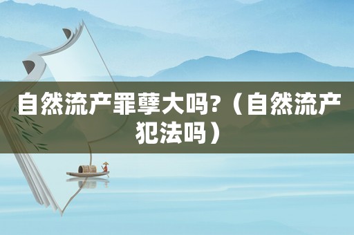 自然流產(chǎn)罪孽大嗎?（自然流產(chǎn)犯法嗎）