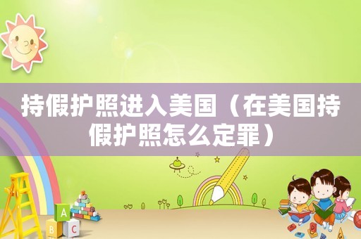 持假護照進入美國（在美國持假護照怎么定罪）