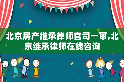 北京房產繼承律師官司一審,北京繼承律師在線咨詢