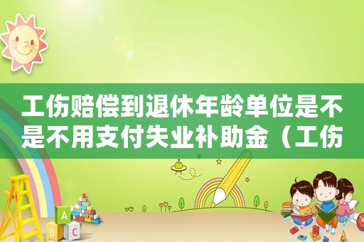 工傷賠償到退休年齡單位是不是不用支付失業補助金（工傷賠償上到退休就沒有了嗎）