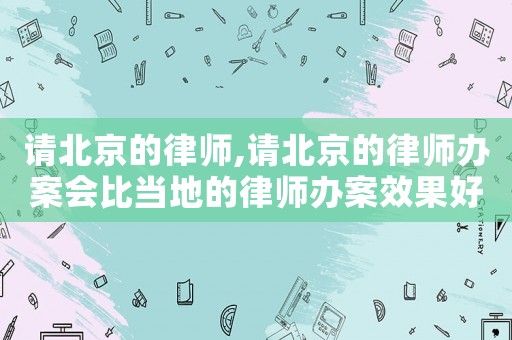 請北京的律師,請北京的律師辦案會比當地的律師辦案效果好嗎