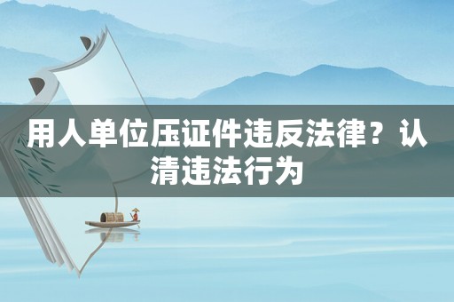 用人單位壓證件違反法律？認清違法行為
