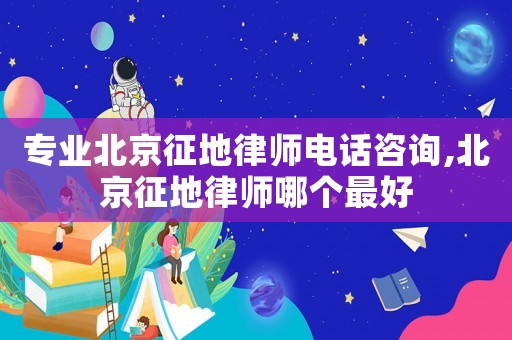 專業北京征地律師電話咨詢,北京征地律師哪個最好