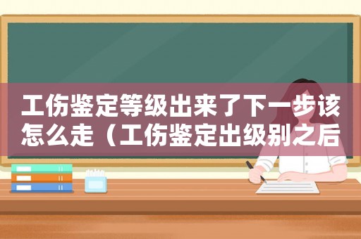 工傷鑒定等級出來了下一步該怎么走（工傷鑒定出級別之后）