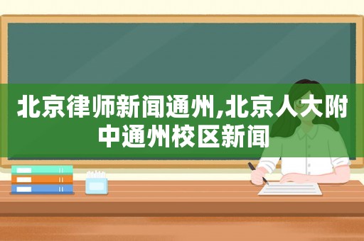 北京律師新聞通州,北京人大附中通州校區新聞