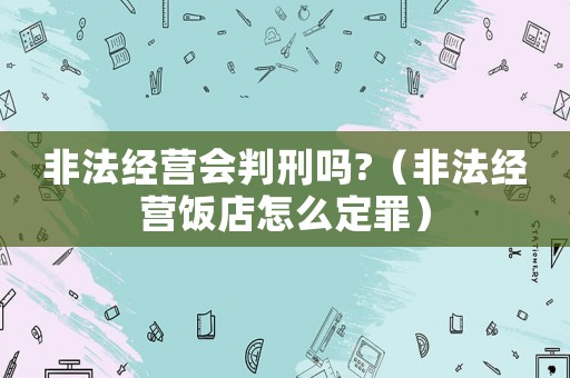 非法經(jīng)營會判刑嗎?（非法經(jīng)營飯店怎么定罪）