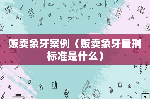 販賣象牙案例（販賣象牙量刑標準是什么）
