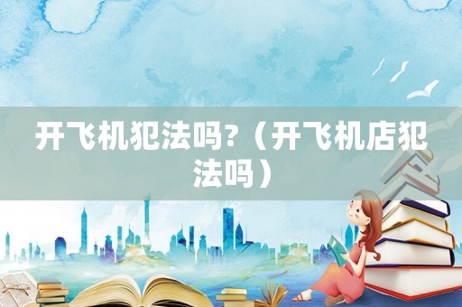 開飛機(jī)犯法嗎?（開飛機(jī)店犯法嗎）