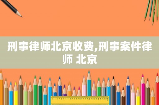 刑事律師北京收費,刑事案件律師 北京