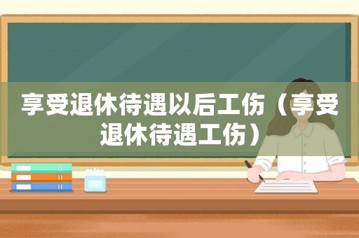 享受退休待遇以后工傷（享受退休待遇工傷）