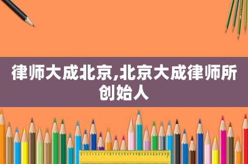 律師大成北京,北京大成律師所創(chuàng)始人