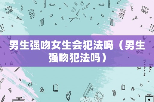男生強吻女生會犯法嗎（男生強吻犯法嗎）