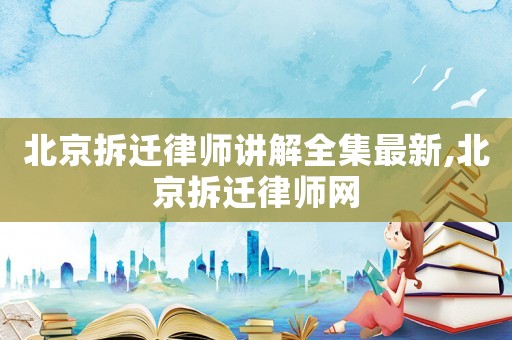 北京拆遷律師講解全集最新,北京拆遷律師網
