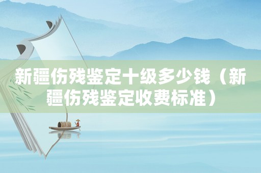 新疆傷殘鑒定十級多少錢（新疆傷殘鑒定收費標準）