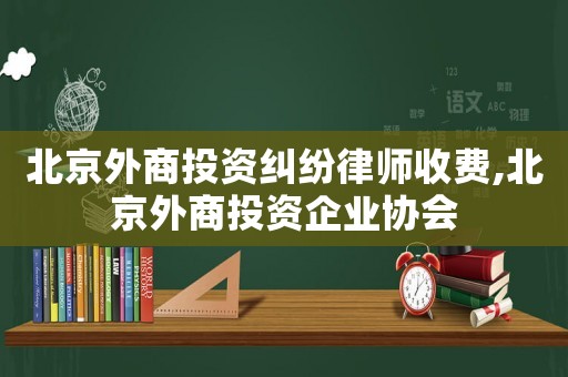 北京外商投資糾紛律師收費,北京外商投資企業協會