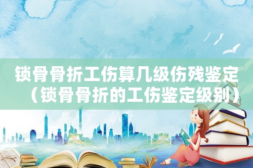 鎖骨骨折工傷算幾級傷殘鑒定（鎖骨骨折的工傷鑒定級別）