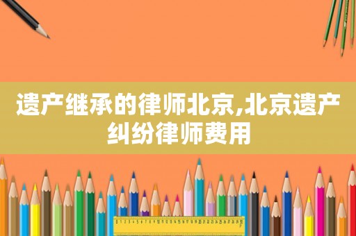 遺產繼承的律師北京,北京遺產糾紛律師費用
