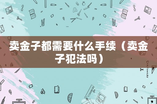 賣金子都需要什么手續（賣金子犯法嗎）