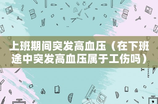 上班期間突發高血壓（在下班途中突發高血壓屬于工傷嗎）